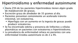 Hipertiroidismo y enfermedad autoinmune
 Hasta 25% de los pacientes hipertiroideos tienen algún grado
de malabsorción de grasas.
 Excreción grasa de alrededor de 35 gramos al día.
 Pacientes presentan comúnmente un acelerado tránsito
intestinal, sin esteatorrea.
 Hiperfagia con un aumento en la ingesta de grasas puede
producir esteatorrea.
 Se ha encontrado edema y presencia de linfocitos y células
plasmáticas en pacientes con esteatorrea e hipertiroidismo.
 La prevalencia de enfermedad celiaca en pacientes con una
enfermedad tiroidea autoinmune es de 2 a 4%.
 