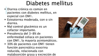 Diabetes mellitus
 Diarrea crónica es común en
pacientes con diabetes mellitus, en
especial con DM1.
 Esteatorrea moderada, con o sin
diarrea.
 Mal control glucémico es un
cofactor importante.
 Prevalencia del 3-8% de
enfermedad celiaca en pacientes
con DM1, la mayoría asintomáticos.
 30% de pacientes con DM1 tienen
función pancreática exocrina
reducida, relacionada con
malabsorción grasa y excreción de
 