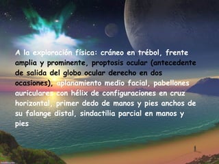 A la exploración física: cráneo en trébol, frente  amplia y prominente, proptosis ocular (antecedente de salida del globo ocular derecho   en dos ocasiones),  aplanamiento medio facial, pabellones auriculares con hélix de configuraciones en cruz horizontal, primer dedo de manos y pies anchos de su falange distal, sindactilia parcial en manos y pies 