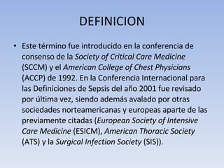 DEFINICION Este término fue introducido en la conferencia de consenso de la  Society of Critical Care Medicine  (SCCM) y el  American College of Chest Physicians  (ACCP) de 1992. En la Conferencia Internacional para las Definiciones de Sepsis del año 2001 fue revisado por última vez, siendo además avalado por otras sociedades norteamericanas y europeas aparte de las previamente citadas ( European Society of Intensive Care Medicine  (ESICM),  American Thoracic Society  (ATS) y la  Surgical Infection Society  (SIS)). 