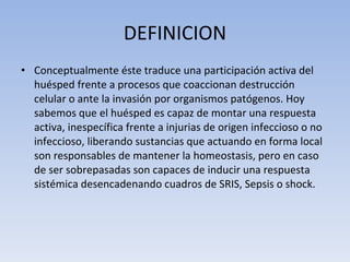 DEFINICION Conceptualmente éste traduce una participación activa del huésped frente a procesos que coaccionan destrucción celular o ante la invasión por organismos patógenos. Hoy sabemos que el huésped es capaz de montar una respuesta activa, inespecífica frente a injurias de origen infeccioso o no infeccioso, liberando sustancias que actuando en forma local son responsables de mantener la homeostasis, pero en caso de ser sobrepasadas son capaces de inducir una respuesta sistémica desencadenando cuadros de SRIS, Sepsis o shock. 