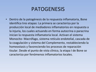 PATOGENESIS Dentro de la patogénesis de la respuesta inflamatoria, Bone identifica tres etapas: La primera se caracteriza por la producción local de mediadores inflamatorios en respuesta a la injuria, los cuales actuando en forma autocrina o paracrina inician la respuesta inflamatoria local. Activan el sistema Monocito- Macrófago, sistema retículo endotelial, cascada de la coagulación y sistema del Complemento, restableciendo la homeostasis y favoreciendo los procesos de reparación tisular. Desde el punto de vista clínico, la etapa I de Bone se caracteriza por fenómenos inflamatorios locales. 