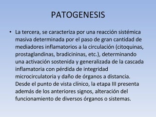 PATOGENESIS La tercera, se caracteriza por una reacción sistémica masiva determinada por el paso de gran cantidad de mediadores inflamatorios a la circulación (citoquinas, prostaglandinas, bradicininas, etc.), determinando una activación sostenida y generalizada de la cascada inflamatoria con pérdida de integridad microcirculatoria y daño de órganos a distancia. Desde el punto de vista clínico, la etapa III presenta además de los anteriores signos, alteración del funcionamiento de diversos órganos o sistemas.  