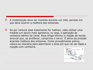 A imobilização deve ser mantida durante um mês, período em
que deve ocorrer a melhora dos sintomas.
 Se por ventura esse tratamento for ineficaz, cabe utilizar uma
medida um pouco mais agressiva, ou seja, a aplicação de
cortisona dentro do canal. Essa droga diminui a reação do tecido
sinovial que, ao proliferar, comprime o nervo. O alívio da pressão
acarreta melhora dos sintomas. Como procedimento prévio,
coloca-se xilocaína para adormecer a área em que vai ser dada a
injeção com cortisona.
 