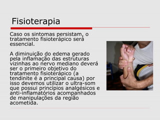 Fisioterapia
Caso os sintomas persistam, o
tratamento fisioterápico será
essencial.
A diminuição do edema gerado
pela inflamação das estruturas
vizinhas ao nervo mediano deverá
ser o primeiro objetivo do
tratamento fisioterápico (a
tendinite é a principal causa) por
isso devemos utilizar o ultra-som
que possui princípios analgésicos e
anti-inflamatórios acompanhados
de manipulações da região
acometida.
 