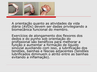 A orientação quanto as atividades da vida
diária (AVDs) devem ser dadas privilegiando a
biomecânica funcional do membro.
Exercícios de alongamento dos flexores dos
dedos e do punho sob orientação do
profissional são benéficos para melhorar a
função e aumentar a formação de líquido
sinovial auxiliando com isso, a lubrificação dos
tendões, bainhas e fáscias adjacentes (tendões
lubrificados diminuem o atrito entre as bainhas
evitando a inflamação).
 