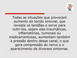 Todas as situações que provocam
aumento do tecido sinovial, que
reveste os tendões e serve para
nutri-los, sejam elas traumáticas,
inflamatórias, tumorais ou
medicamentosas, aumentam também
a pressão dentro desse canal, o que
gera compressão do nervo e o
aparecimento de diversos sintomas.
 