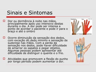 Sinais e Sintomas
 Dor ou dormência à noite nas mãos,
principalmente após uso intensivo destas
durante o dia. A dor pode ser intensa a
ponto de acordar o paciente e pode ir para o
braço e até o ombro
 Ocorre diminuição da sensação dos dedos,
com exceção do dedo mínimo e sensação de
sudorese nas mãos. Com a perda da
sensação nos dedos, pode haver dificuldade
de amarrar os sapatos e pegar objetos.
Algumas pessoas podem apresentar até
dificuldade de distinguir o quente e o frio.
 Atividades que promovem a flexão do punho
por longo período podem aumentar a dor.
 