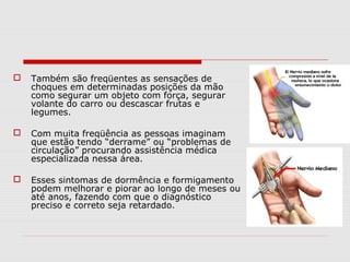  Também são freqüentes as sensações de
choques em determinadas posições da mão
como segurar um objeto com força, segurar
volante do carro ou descascar frutas e
legumes.
 Com muita freqüência as pessoas imaginam
que estão tendo “derrame” ou “problemas de
circulação” procurando assistência médica
especializada nessa área.
 Esses sintomas de dormência e formigamento
podem melhorar e piorar ao longo de meses ou
até anos, fazendo com que o diagnóstico
preciso e correto seja retardado.
 