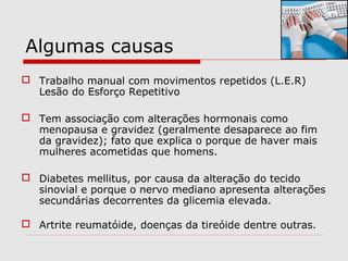 Algumas causas
 Trabalho manual com movimentos repetidos (L.E.R)
Lesão do Esforço Repetitivo
 Tem associação com alterações hormonais como
menopausa e gravidez (geralmente desaparece ao fim
da gravidez); fato que explica o porque de haver mais
mulheres acometidas que homens.
 Diabetes mellitus, por causa da alteração do tecido
sinovial e porque o nervo mediano apresenta alterações
secundárias decorrentes da glicemia elevada.
 Artrite reumatóide, doenças da tireóide dentre outras.
 