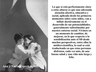 Ana y Nuria Espert-Actriz. Lo que sí está perfectamente claro a estas alturas es que una adecuada atención afectiva, educativa y social, aplicada desde los primeros momentos sobre estos niños, van a influir decisivamente en el desarrollo de sus potencialidades, generalmente subestimadas por nuestro entorno social. Vivimos en un momento de cambios, de mejoras, en lo que respecta a la sensibilización ante el SD desde muchas perspectivas, entre ellas la médico-científica, lo cual se está traduciendo en que estas personas disfruten, cada vez más, de una buena salud y una vida más larga y feliz. 