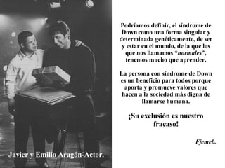 Javier y Emilio Aragón-Actor. Podríamos definir, el síndrome de Down   como una forma singular y determinada genéticamente, de ser y estar en el mundo, de la que los que nos llamamos “ normales”,  tenemos mucho que aprender. La persona con síndrome de Down es un beneficio para todos porque aporta y promueve valores que hacen a la sociedad más digna de llamarse humana. ¡Su exclusión es nuestro fracaso! Fjemeb. 