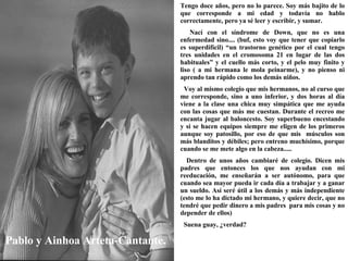 Pablo y Ainhoa Arteta-Cantante. Tengo doce años, pero no lo parece. Soy más bajito de lo que corresponde a mi edad y todavía no hablo correctamente, pero ya sé leer y escribir, y sumar. Nací con el síndrome de Down, que no es una enfermedad sino.... (buf, esto voy que tener que copiarlo es superdifícil) “un trastorno genético por el cual tengo tres unidades en el cromosoma 21 en lugar de las dos habituales” y el cuello más corto, y el pelo muy finito y liso ( a mi hermana le mola peinarme), y no pienso ni aprendo tan rápido como los demás niños. Voy al mismo colegio que mis hermanos, no al curso que me corresponde, sino a uno inferior, y dos horas al día viene a la clase una chica muy simpática que me ayuda con las cosas que más me cuestan. Durante el recreo me encanta jugar al baloncesto. Soy superbueno encestando y si se hacen equipos siempre me eligen de los primeros aunque soy patosillo, por eso de que mis  músculos son más blanditos y débiles; pero entreno muchísimo, porque cuando se me mete algo en la cabeza..... Dentro de unos años cambiaré de colegio. Dicen mis padres que entonces los que nos ayudan con mi reeducación, me enseñarán a ser autónomo, para que cuando sea mayor pueda ir cada día a trabajar y a ganar un sueldo. Así seré útil a los demás y más independiente (esto me lo ha dictado mi hermano, y quiere decir, que no tendré que pedir dinero a mis padres  para mis cosas y no depender de ellos) Suena guay, ¿verdad?   