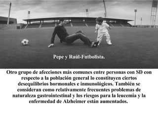 Pepe y Raúl-Futbolista. Otro grupo de afecciones más comunes entre personas con SD con respecto a la población general lo constituyen ciertos desequilibrios hormonales e inmunológicos. También se consideran como relativamente frecuentes problemas de naturaleza gastrointestinal y los riesgos para la leucemia y la enfermedad de Alzheimer están aumentados.   