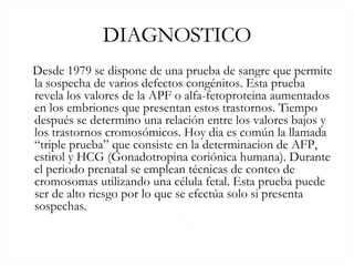 DIAGNOSTICO Desde 1979 se dispone de una prueba de sangre que permite la sospecha de varios defectos congénitos. Esta prueba revela los valores de la APF o alfa-fetoproteina aumentados en los embriones que presentan estos trastornos. Tiempo después se determino una relación entre los valores bajos y los trastornos cromosómicos. Hoy dia es común la llamada “triple prueba” que consiste en la determinacion de AFP, estirol y HCG ( Gonadotropina coriónica humana). Durante el periodo prenatal se emplean técnicas de conteo de cromosomas utilizando una célula fetal. Esta prueba puede ser de alto riesgo por lo que se efectúa solo si presenta sospechas. 