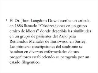 El Dr. Jhon Langdom Down escribe un articulo en 1886 llamado “Observaciones en un grupo etnico de idiotas” donde describia las similitudes en un grupo de pasientes del Asilo para Retrasados Mentales de Earlswood en Surrey. Las primeras descripciones del sindrome se basaban en diversas enfermedades de sus progenitores estableciendo su patogenia por un estado filogentico. 