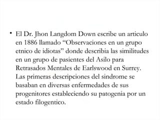 <ul><li>El Dr. Jhon Langdom Down escribe un articulo en 1886 llamado “Observaciones en un grupo etnico de idiotas” donde d...