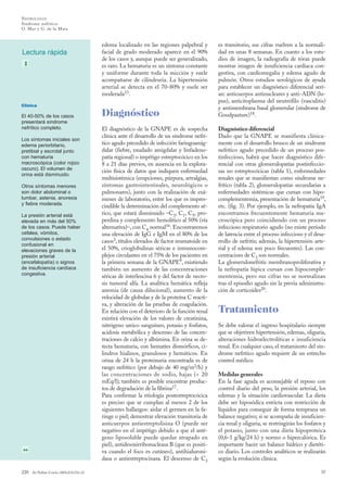 N EFROLO GÍA
Síndrome nefrítico
O. Mur y G. de la Mata

Lectura rápida

edema localizado en las regiones palpebral y
facial de grado moderado aparece en el 90%
de los casos y, aunque puede ser generalizado,
es raro. La hematuria es un síntoma constante
y uniforme durante toda la micción y suele
acompañarse de cilindruria. La hipertensión
arterial se detecta en el 70-80% y suele ser
moderada15.

Clínica

El 40-50% de los casos
presentará síndrome
nefrítico completo.
Los síntomas iniciales son
edema periorbitario,
pretibial y escrotal junto
con hematuria
macroscópica (color rojizo
oscuro). El volumen de
orina está disminuido.
Otros síntomas menores
son dolor abdominal o
lumbar, astenia, anorexia
y fiebre moderada.
La presión arterial está
elevada en más del 50%
de los casos. Puede haber
cefalea, vómitos,
convulsiones o estado
confusional en
elevaciones graves de la
presión arterial
(encefalopatía) o signos
de insuficiencia cardíaca
congestiva.

220

An Pediatr Contin 2004;2(4):216-22

Diagnóstico
El diagnóstico de la GNAPE es de sospecha
clínica ante el desarrollo de un síndrome nefrítico agudo precedido de infección faringoamigdalar (fiebre, exudado amigdalar y linfadenopatía regional) o impétigo estreptocócico en los
8 a 21 días previos, en ausencia en la exploración física de datos que indiquen enfermedad
multisistémica (erupciones, púrpura, artralgias,
síntomas gastrointestinales, neurológicos o
pulmonares), junto con la realización de exámenes de laboratorio, entre los que es imprescindible la determinación del complemento sérico, que estará disminuido –C3, C1, C5, properdina y complemento hemolítico al 50% (vía
alternativa)–, con C4 normal16. Encontraremos
una elevación de IgG e IgM en el 80% de los
casos3, títulos elevados de factor reumatoide en
el 50%, crioglobulinas séricas e inmunocomplejos circulantes en el 75% de los pacientes en
la primera semana de la GNAPE9, existiendo
también un aumento de las concentraciones
séricas de interleucina 6 y del factor de necrosis tumoral alfa. La analítica hemática refleja
anemia (de causa dilucional), aumento de la
velocidad de globular y de la proteína C reactiva, y alteración de las pruebas de coagulación.
En relación con el deterioro de la función renal
existirá elevación de los valores de creatinina,
nitrógeno ureico sanguíneo, potasio y fosfatos,
acidosis metabólica y descenso de las concentraciones de calcio y albúmina. En orina se detecta hematuria, con hematíes dismórficos, cilindros hialinos, granulosos y hemáticos. En
orina de 24 h la proteinuria encontrada es de
rango nefrítico (por debajo de 40 mg/m2/h) y
las concentraciones de sodio, bajas (< 20
mEq/l); también es posible encontrar productos de degradación de la fibrina17.
Para confirmar la etiología postestreptocócica
es preciso que se cumplan al menos 2 de los
siguientes hallazgos: aislar el germen en la faringe o piel; demostrar elevación transitoria de
anticuerpos antiestreptolisina O (puede ser
negativo en el impétigo debido a que el antígeno liposoluble puede quedar atrapado en
piel), antidesoxirribonucleasa B (que es positiva cuando el foco es cutáneo), antihialuronidasa o antiestreptocinasa. El descenso de C3

es transitorio, sus cifras vuelven a la normalidad en unas 8 semanas. En cuanto a los estudios de imagen, la radiografía de tórax puede
mostrar imagen de insuficiencia cardíaca congestiva, con cardiomegalia y edema agudo de
pulmón. Otros estudios serológicos de ayuda
para establecer un diagnóstico diferencial serían: anticuerpos antinucleares y anti-ADN (lupus), anticitoplasma del neutrófilo (vasculitis)
y antimembrana basal glomerular (síndrome de
Goodpasture)18.
Diagnóstico diferencial
Dado que la GNAPE se manifiesta clínicamente con el desarrollo brusco de un síndrome
nefrítico agudo precedido de un proceso postinfeccioso, habrá que hacer diagnóstico diferencial con otras glomerulopatías postinfecciosas no estreptocócicas (tabla 1), enfermedades
renales que se manifiestan como síndrome nefrítico (tabla 2), glomerulopatías secundarias a
enfermedades sistémicas que cursan con hipocomplementemia, presentación de hematuria19,
etc. (fig. 3). Por ejemplo, en la nefropatía IgA
encontramos frecuentemente hematuria macroscópica pero coincidiendo con un proceso
infeccioso respiratorio agudo (no existe período
de latencia entre el proceso infeccioso y el desarrollo de nefritis; además, la hipertensión arterial y el edema son poco frecuentes). Las concentracioes de C3 son normales.
La glomerulonefritis membranoproliferativa y
la nefropatía lúpica cursan con hipocomplementemia, pero sus cifras no se normalizan
tras el episodio agudo sin la previa administración de corticoides20.

Tratamiento
Se debe valorar el ingreso hospitalario siempre
que se objetiven hipertensión, edemas, oliguria,
alteraciones hidroelectrolíticas e insuficiencia
renal. En cualquier caso, el tratamiento del síndrome nefrítico agudo requiere de un estrecho
control médico.
Medidas generales
En la fase aguda es aconsejable el reposo con
control diario del peso, la presión arterial, los
edemas y la situación cardiovascular. La dieta
debe ser hiposódica estricta con restricción de
líquidos para conseguir de forma temprana un
balance negativo; si se acompaña de insuficiencia renal y oliguria, se restringirán los fosfatos y
el potasio, junto con una dieta hipoproteica
(0,6-1 g/kg/24 h) y normo o hipercalórica. Es
importante hacer un balance hídrico y dietético diario. Los controles analíticos se realizarán
según la evolución clínica.
32

 