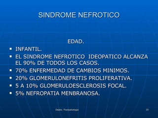SINDROME NEFROTICO EDAD. INFANTIL. EL SINDROME NEFROTICO  IDEOPATICO ALCANZA EL 90% DE TODOS LOS CASOS. 70% ENFERMEDAD DE CAMBIOS MINIMOS. 20% GLOMERULONEFRITIS PROLIFERATIVA. 5 A 10% GLOMERULOESCLEROSIS FOCAL. 5% NEFROPATIA MENBRANOSA.  