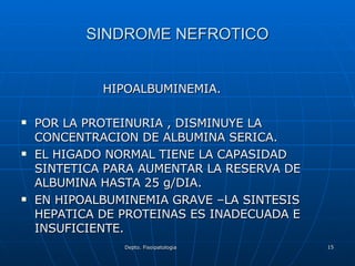 SINDROME NEFROTICO HIPOALBUMINEMIA. POR LA PROTEINURIA , DISMINUYE LA CONCENTRACION DE ALBUMINA SERICA. EL HIGADO NORMAL TIENE LA CAPASIDAD  SINTETICA PARA AUMENTAR LA RESERVA DE ALBUMINA HASTA 25 g/DIA. EN HIPOALBUMINEMIA GRAVE –LA SINTESIS HEPATICA DE PROTEINAS ES INADECUADA E INSUFICIENTE. 