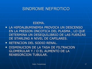 SINDROME NEFROTICO EDEMA. LA HIPOALBUMINEMIA PROVOCA UN DESCENSO EN LA PRESION ONCOTICA DEL PLASMA , LO QUE DETERMINA UN DESEQUILIBRIO DE LAS FUERZAS DE STARLING A NIVEL DE CAPILARES. RETENCION DEL SODIO RENAL. DISMINUCION DE LA TASA DE FILTRACION GLOMERULAR Y / O EL AUMENTO DE LA REABSORCION TUBULAR. 