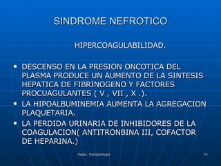 SINDROME NEFROTICO HIPERCOAGULABILIDAD. DESCENSO EN LA PRESION ONCOTICA DEL PLASMA PRODUCE UN AUMENTO DE LA SINTESIS HEPATICA DE FIBRINOGENO Y FACTORES PROCUAGULANTES ( V , VII , X .). LA HIPOALBUMINEMIA AUMENTA LA AGREGACION PLAQUETARIA. LA PERDIDA URINARIA DE INHIBIDORES DE LA COAGULACION( ANTITRONBINA III, COFACTOR DE HEPARINA.) 