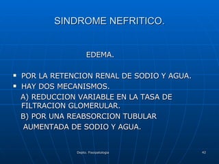 SINDROME NEFRITICO. EDEMA. POR LA RETENCION RENAL DE SODIO Y AGUA. HAY DOS MECANISMOS. A) REDUCCION VARIABLE EN LA TASA DE FILTRACION GLOMERULAR. B) POR UNA REABSORCION TUBULAR  AUMENTADA DE SODIO Y AGUA. 
