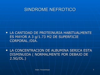 SINDROME NEFROTICO LA CANTIDAD DE PROTEINURIA HABITUALMENTE ES MAYOR A 3 g/1.73 M2 DE SUPERFICIE CORPORAL /DIA. LA CONCENTRACION DE ALBUMINA SERICA ESTA DISMINUIDA ( NORMALMENTE POR DEBAJO DE 2.5G/DL.) 