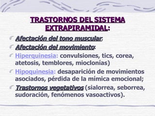 TRASTORNOS DEL SISTEMA EXTRAPIRAMIDAL : Afectación del tono muscular ; Afectación del movimiento : Hiperquinesia :  convulsiones, tics, corea, atetosis, temblores, mioclonías) Hipoquinesia :  desaparición de movimientos asociados, pérdida de la mímica emocional ;   Trastornos vegetativos  (sialorrea, seborrea, sudoración, fenómenos vasoactivos). 