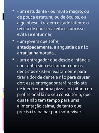  - um estudante - ou muito magro, ou
de pouca estatura, ou de óculos, ou
algo obeso- traz em estado latente o
receio de não ser aceito e com isso
evita se enturmar;
 - um jovem que sofre,
antecipadamente, a angústia de não
arranjar namorada…
 - um entregador que desde a infância
não tenha sido esclarecido que os
dentistas existem exatamente para
tirar a dor de dente e não para causar
dor; esse entregador terá receio até
de ir entregar uma pizza ao coitado do
profissional lá no seu consultório, que
quase não tem tempo para uma
alimentação calma, de tanto que
precisa trabalhar para sobreviver…
 