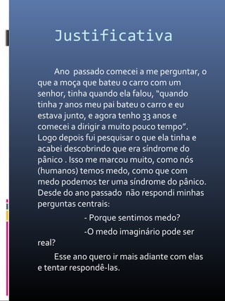 Justificativa
Ano passado comecei a me perguntar, o
que a moça que bateu o carro com um
senhor, tinha quando ela falou, “quando
tinha 7 anos meu pai bateu o carro e eu
estava junto, e agora tenho 33 anos e
comecei a dirigir a muito pouco tempo”.
Logo depois fui pesquisar o que ela tinha e
acabei descobrindo que era síndrome do
pânico . Isso me marcou muito, como nós
(humanos) temos medo, como que com
medo podemos ter uma síndrome do pânico.
Desde do ano passado não respondi minhas
perguntas centrais:
- Porque sentimos medo?
-O medo imaginário pode ser
real?
Esse ano quero ir mais adiante com elas
e tentar respondê-las.
 