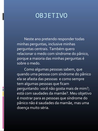OBJETIVO
Neste ano pretendo responder todas
minhas perguntas, inclusive minhas
perguntas centrais. Também quero
relacionar o medo com síndrome do pânico,
porque a maioria das minhas perguntas é
sobre o medo.
Como algumas pessoas sabem, que
quando uma pessoa com síndrome do pânico
ela se afasta das pessoas e como sempre
tem algumas pessoas que ficam
perguntando: você não gosta mais de mim?;
está com saudades da mamãe?. Meu objetivo
é mostrar para as pessoas que síndrome do
pânico não é saudades da mamãe, mas uma
doença muito séria.
 