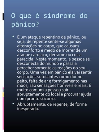 O que é síndrome do
pânico?
 É um ataque repentino de pânico, ou
seja, de repente sente-se algumas
alterações no corpo, que causam
desconforto e medo de morrer de um
ataque cardíaco, derrame ou coisa
parecida. Neste momento, a pessoa se
desconecta do mundo e passa a
perceber somente as reações do seu
corpo. Uma vez em pânico ela vai sentir
sensações sufocantes como dor no
peito, falta de ar e formigamento nas
mãos, são sensações horríveis e reais. É
muito comum a pessoa sair
abruptamente do local e procurar ajuda
num pronto socorro.
 Abruptamente: de repente, de forma
inesperada.
 
