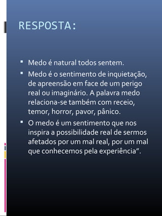 RESPOSTA:
 Medo é natural todos sentem.
 Medo é o sentimento de inquietação,
de apreensão em face de um perigo
real ou imaginário. A palavra medo
relaciona-se também com receio,
temor, horror, pavor, pânico.
 O medo é um sentimento que nos
inspira a possibilidade real de sermos
afetados por um mal real, por um mal
que conhecemos pela experiência”.
 