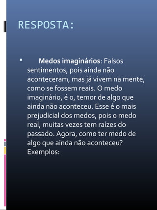 RESPOSTA:
 Medos imaginários: Falsos
sentimentos, pois ainda não
aconteceram, mas já vivem na mente,
como se fossem reais. O medo
imaginário, é o, temor de algo que
ainda não aconteceu. Esse é o mais
prejudicial dos medos, pois o medo
real, muitas vezes tem raízes do
passado. Agora, como ter medo de
algo que ainda não aconteceu?
Exemplos:
 