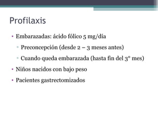 Profilaxis
• Embarazadas: ácido fólico 5 mg/día
▫ Preconcepción (desde 2 – 3 meses antes)
▫ Cuando queda embarazada (hasta fin del 3° mes)
• Niños nacidos con bajo peso
• Pacientes gastrectomizados
 