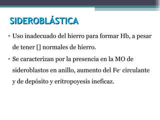 SIDEROBLÁSTICASIDEROBLÁSTICA
• Uso inadecuado del hierro para formar Hb, a pesar
de tener [] normales de hierro.
• Se caracterizan por la presencia en la MO de
sideroblastos en anillo, aumento del Fe+
circulante
y de depósito y eritropoyesis ineficaz.
 