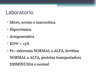 Laboratorio
• Micro, normo o macrocítica.Micro, normo o macrocítica.
• Hipocrómica.Hipocrómica.
• ArregenerativaArregenerativa
• RDW > 15%
• FeFe++
: sideremia NORMAL o ALTA, ferritina: sideremia NORMAL o ALTA, ferritina
NORMAL o ALTA, proteína transportadoraNORMAL o ALTA, proteína transportadora
DISMINUIDA o normalDISMINUIDA o normal
 