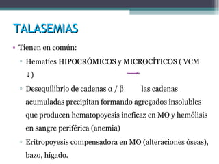 TALASEMIASTALASEMIAS
• Tienen en común:
▫ Hematíes HIPOCRÓMICOSHIPOCRÓMICOS y MICROCÍTICOSMICROCÍTICOS ( VCM
)↓
▫ Desequilibrio de cadenas α / β las cadenas
acumuladas precipitan formando agregados insolubles
que producen hematopoyesis ineficaz en MO y hemólisis
en sangre periférica (anemia)
▫ Eritropoyesis compensadora en MO (alteraciones óseas),
bazo, hígado.
 
