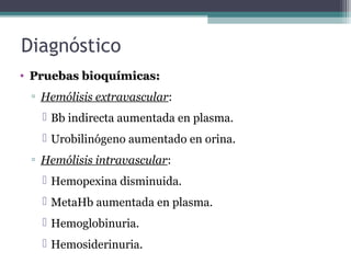 Diagnóstico
• Pruebas bioquímicas:Pruebas bioquímicas:
▫ Hemólisis extravascular:
 Bb indirecta aumentada en plasma.
 Urobilinógeno aumentado en orina.
▫ Hemólisis intravascular:
 Hemopexina disminuida.
 MetaHb aumentada en plasma.
 Hemoglobinuria.
 Hemosiderinuria.
 