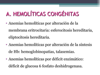 A. HEMOLÍTICAS CONGÉNITASA. HEMOLÍTICAS CONGÉNITAS
• Anemias hemolíticas por alteración de la
membrana eritrocitaria: esferocitosis hereditaria,
eliptocitosis hereditaria.
• Anemias hemolíticas por alteración de la síntesis
de Hb: hemoglobinopatías, talasemias.
• Anemias hemolíticas por déficit enzimático:
déficit de glucosa 6 fosfato deshidrogenasa.
 
