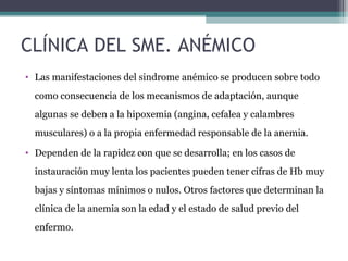 CLÍNICA DEL SME. ANÉMICO
• Las manifestaciones del sindrome anémico se producen sobre todo
como consecuencia de los mecanismos de adaptación, aunque
algunas se deben a la hipoxemia (angina, cefalea y calambres
musculares) o a la propia enfermedad responsable de la anemia.
• Dependen de la rapidez con que se desarrolla; en los casos de
instauración muy lenta los pacientes pueden tener cifras de Hb muy
bajas y síntomas mínimos o nulos. Otros factores que determinan la
clínica de la anemia son la edad y el estado de salud previo del
enfermo.
 