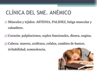 CLÍNICA DEL SME. ANÉMICO
1) Músculos y tejidos: ASTENIA, PALIDEZ, fatiga muscular y
calambres.
2) Corazón: palpitaciones, soplos funcionales, disnea, angina.
3) Cabeza: mareos, acúfenos, cefalea, cambios de humor,
irritabilidad, somnolencia.
 