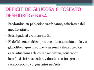 DEFICIT DE GLUCOSA 6 FOSFATO
DESHIDROGENASA
• Predomina en poblaciones africanas, asiáticas o del
mediterráneo.
• Está ligada al cromosoma X.
• El déficit enzimático produce una alteración en la vía
glucolítica, que produce la ausencia de protección
ante situaciones de estrés oxidativo, generando
hemólisis intravascular, y dando una imagen en
sacabocados o corpúsculos de Heiz
 