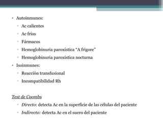 • Autoinmunes:
▫ Ac calientes
▫ Ac fríos
▫ Fármacos
▫ Hemoglobinuria paroxística “A frigore”
▫ Hemoglobinuria paroxística nocturna
• Isoinmunes:
▫ Reacción transfusional
▫ Incompatibilidad Rh
Test de Coombs
▫ Directo: detecta Ac en la superficie de las células del paciente
▫ Indirecto: detecta Ac en el suero del paciente
 
