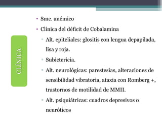 • Sme. anémico
• Clínica del déficit de Cobalamina
▫ Alt. epiteliales: glositis con lengua depapilada,
lisa y roja.
▫ Subictericia.
▫ Alt. neurológicas: parestesias, alteraciones de
sensibilidad vibratoria, ataxia con Romberg +,
trastornos de motilidad de MMII.
▫ Alt. psiquiátricas: cuadros depresivos o
neuróticos
 