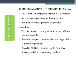 • CIANOCOBALAMINA – HIDROXICOBALAMINACIANOCOBALAMINA – HIDROXICOBALAMINA
▫ 100 – 1000 microgramos IM por 1 – 2 semanas
▫ luego: 2 veces por semana durante 1 mes
▫ finalmente: 1 dosis por mes de por vida
• Ampollas
▫ Yectafer complex: 100mg hierro + 1mg Ác. fólico +
100 microgr de B12
▫ Ferranin complex: 100mg hierro + 1mg a. fólico
+ 200microgr de B12
▫ Bagó B1-B6-B12 : 250microg de B1 + 250
microgr de B6 + 1000 microgr de B12
 