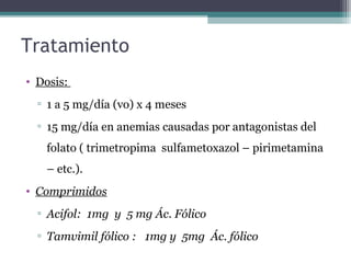 Tratamiento
• Dosis:
▫ 1 a 5 mg/día (vo) x 4 meses
▫ 15 mg/día en anemias causadas por antagonistas del
folato ( trimetropima sulfametoxazol – pirimetamina
– etc.).
• Comprimidos
▫ Acifol: 1mg y 5 mg Ác. Fólico
▫ Tamvimil fólico : 1mg y 5mg Ác. fólico
 