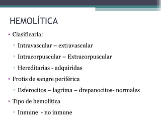 HEMOLÍTICA
• Clasificarla:
▫ Intravascular – extravascular
▫ Intracorpuscular – Extracorpuscular
▫ Hereditarias - adquiridas
• Frotis de sangre periférica
▫ Esferocitos – lagrima – drepanocitos- normales
• Tipo de hemolítica
▫ Inmune - no inmune
 
