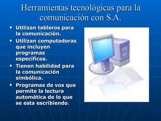 Herramientas tecnológicas para la comunicación con S.A. Utilizan tableros para la comunicación. Utilizan computadoras que incluyen programas específicos. Tienen habilidad para la comunicación simbólica. Programas de vos que permite la lectura automática de lo que se esta escribiendo . 